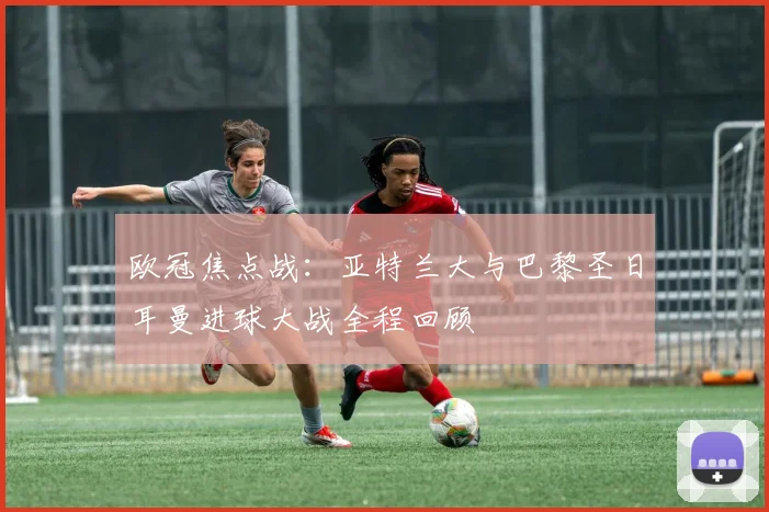 欧冠焦点战：亚特兰大与巴黎圣日耳曼进球大战全程回顾