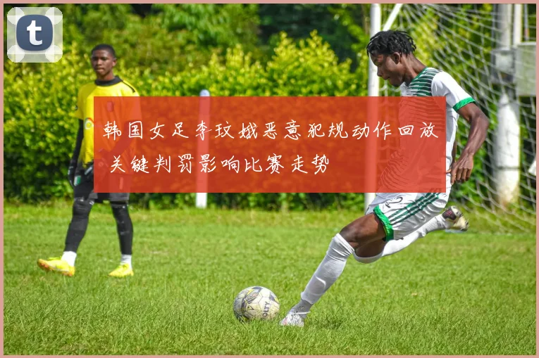 韩国女足李玟娥恶意犯规动作回放 关键判罚影响比赛走势