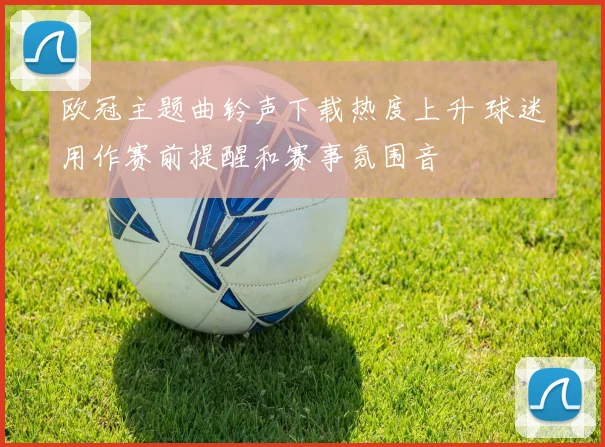 欧冠主题曲铃声下载热度上升 球迷用作赛前提醒和赛事氛围音
