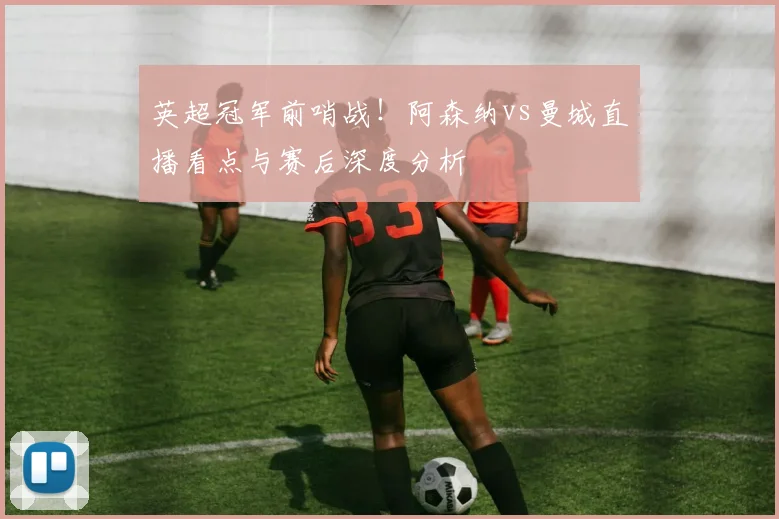 英超冠军前哨战!阿森纳vs曼城直播看点与赛后深度分析